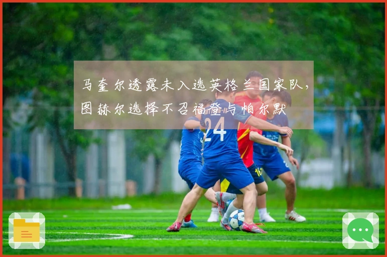 马奎尔透露未入选英格兰国家队，图赫尔选择不召福登与帕尔默