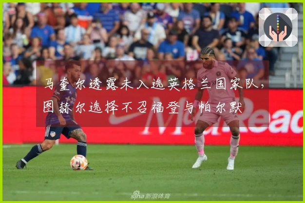 马奎尔透露未入选英格兰国家队，图赫尔选择不召福登与帕尔默